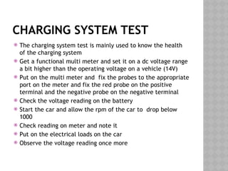 CHARGING SYSTEM TEST
 The charging system test is mainly used to know the health
of the charging system
 Get a functional multi meter and set it on a dc voltage range
a bit higher than the operating voltage on a vehicle (14V)
 Put on the multi meter and fix the probes to the appropriate
port on the meter and fix the red probe on the positive
terminal and the negative probe on the negative terminal
 Check the voltage reading on the battery
 Start the car and allow the rpm of the car to drop below
1000
 Check reading on meter and note it
 Put on the electrical loads on the car
 Observe the voltage reading once more
 