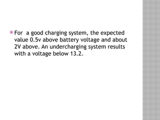  For a good charging system, the expected
value 0.5v above battery voltage and about
2V above. An undercharging system results
with a voltage below 13.2.
 