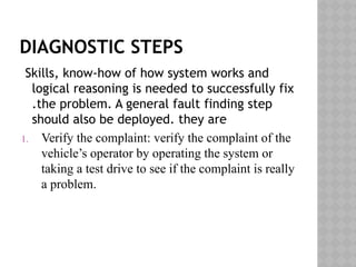 DIAGNOSTIC STEPS
Skills, know-how of how system works and
logical reasoning is needed to successfully fix
.the problem. A general fault finding step
should also be deployed. they are
1. Verify the complaint: verify the complaint of the
vehicle’s operator by operating the system or
taking a test drive to see if the complaint is really
a problem.
 