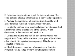 2. Determine the symptoms: check for the symptoms of the
complaint and observe abnormalities in the vehicle’s operation.
3. Analyze the symptoms: all abnormalities should be well
looked into for causes of such abnormal operation.
4. Isolate the troubled area: good analyses of a system can lead
a technician to the affected area of the vehicle. When
discovered, isolate the area and work on it.
5. Correct the trouble: the real fault in a troubled area can
range from a faulty and/or worn-out part/s, poor adjustment or
a bad circuitry to a particular component. This should be
corrected or repaired.
6. Check for proper operation: after repairing a fault, the
system should be tested properly for efficient operation
 