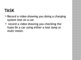 TASK
 Record a video showing you doing a charging
system test on a car.
 record a video showing you checking the
fuses 0n a car using either a test lamp or
multi meter.
 