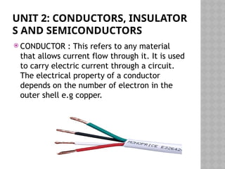 UNIT 2: CONDUCTORS, INSULATOR
S AND SEMICONDUCTORS
 CONDUCTOR : This refers to any material
that allows current flow through it. It is used
to carry electric current through a circuit.
The electrical property of a conductor
depends on the number of electron in the
outer shell e.g copper.
 