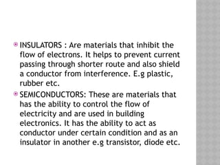  INSULATORS : Are materials that inhibit the
flow of electrons. It helps to prevent current
passing through shorter route and also shield
a conductor from interference. E.g plastic,
rubber etc.
 SEMICONDUCTORS: These are materials that
has the ability to control the flow of
electricity and are used in building
electronics. It has the ability to act as
conductor under certain condition and as an
insulator in another e.g transistor, diode etc.
 