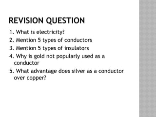 REVISION QUESTION
1. What is electricity?
2. Mention 5 types of conductors
3. Mention 5 types of insulators
4. Why is gold not popularly used as a
conductor
5. What advantage does silver as a conductor
over copper?
 