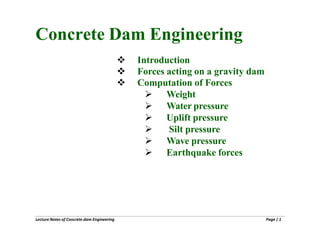 Lecture Notes of Concrete dam Engineering Page| 1
Concrete Dam Engineering
 Introduction
 Forces acting on a gravity dam
 Computation of Forces
 Weight
 Water pressure
 Uplift pressure
 Silt pressure
 Wave pressure
 Earthquake forces
 