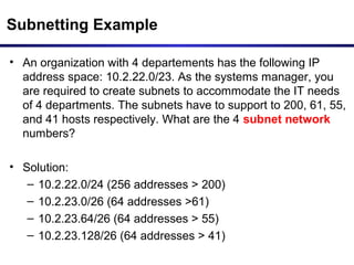 Subnetting Example
• An organization with 4 departements has the following IP
address space: 10.2.22.0/23. As the systems manager, you
are required to create subnets to accommodate the IT needs
of 4 departments. The subnets have to support to 200, 61, 55,
and 41 hosts respectively. What are the 4 subnet network
numbers?
• Solution:
– 10.2.22.0/24 (256 addresses > 200)
– 10.2.23.0/26 (64 addresses >61)
– 10.2.23.64/26 (64 addresses > 55)
– 10.2.23.128/26 (64 addresses > 41)
 