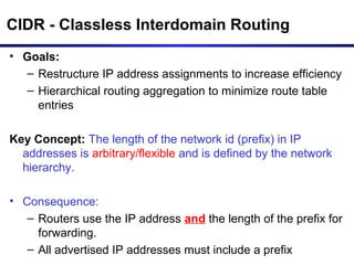 CIDR - Classless Interdomain Routing
• Goals:
– Restructure IP address assignments to increase efficiency
– Hierarchical routing aggregation to minimize route table
entries
Key Concept: The length of the network id (prefix) in IP
addresses is arbitrary/flexible and is defined by the network
hierarchy.
• Consequence:
– Routers use the IP address and the length of the prefix for
forwarding.
– All advertised IP addresses must include a prefix
 