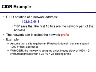 CIDR Example
• CIDR notation of a network address:
192.0.2.0/18
• "18" says that the first 18 bits are the network part of the
address
• The network part is called the network prefix
• Example:
– Assume that a site requires an IP network domain that can support
1000 IP host addresses
– With CIDR, the network is assigned a continuous block of 1024 = 210
(>1000) addresses with a 32-10 = 22-bit long prefix
 