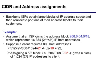CIDR and Address assignments
• Backbone ISPs obtain large blocks of IP address space and
then reallocate portions of their address blocks to their
customers.
Example:
• Assume that an ISP owns the address block 206.0.64.0/18,
which represents 16,384 (232-18
=214
) IP host addresses
• Suppose a client requires 800 host addresses
512=29
<800<1024=210
-> 32-10 = 22,
Assigning a /22 block, i.e., 206.0.68.0/22 -> gives a block
of 1,024 (210
) IP addresses to client.
 