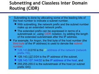 Subnetting and Classless Inter Domain
Routing (CIDR)
• Subnetting is done by allocating some of the leading bits of
the host number to indicate a subnet number.
With subnetting, the network prefix and the subnet number
make up an extended network prefix.
The extended prefix can be expressed in terms of a
subnetmask or, using CIDR notation, by adding the length
of the extended subnetmask after the IP address.
 For example, for Argon, the first byte of the host number (the
third byte of the IP address) is used to denote the subnet
number.
128.143.0.0/16 is the IP address of the network (network
prefix /16),
128.143.137.0/24 is the IP address of the subnet,
128.143.137.144/32 is the IP address of the host, and
255.255.255.0 is the subnetmask of the host (or subnet
prefix /24))
 