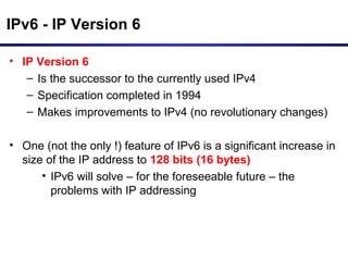 IPv6 - IP Version 6
• IP Version 6
– Is the successor to the currently used IPv4
– Specification completed in 1994
– Makes improvements to IPv4 (no revolutionary changes)
• One (not the only !) feature of IPv6 is a significant increase in
size of the IP address to 128 bits (16 bytes)
• IPv6 will solve – for the foreseeable future – the
problems with IP addressing
 