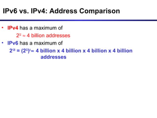 IPv6 vs. IPv4: Address Comparison
• IPv4 has a maximum of
232
≈ 4 billion addresses
• IPv6 has a maximum of
2128
= (232
)4
≈ 4 billion x 4 billion x 4 billion x 4 billion
addresses
 