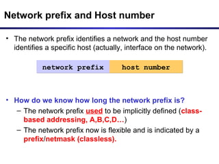• The network prefix identifies a network and the host number
identifies a specific host (actually, interface on the network).
• How do we know how long the network prefix is?
– The network prefix used to be implicitly defined (class-
based addressing, A,B,C,D…)
– The network prefix now is flexible and is indicated by a
prefix/netmask (classless).
Network prefix and Host number
network prefixnetwork prefix host numberhost number
 