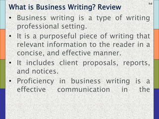 5-0
What is Business Writing? Review
• Business writing is a type of writing
professional setting.
• It is a purposeful piece of writing that
relevant information to the reader in a
concise, and effective manner.
• It includes client proposals, reports,
and notices.
• Proficiency in business writing is a
effective communication in the
 