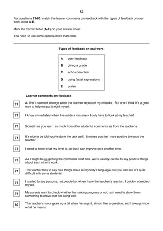 12
For questions 71-80, match the learner comments on feedback with the types of feedback on oral
work listed A-E.
Mark the correct letter (A-E) on your answer sheet.
You need to use some options more than once.
Types of feedback on oral work
A peer feedback
B giving a grade
C echo-correction
D using facial expressions
E praise
Learner comments on feedback
71 At first it seemed strange when the teacher repeated my mistake. But now I think it’s a great
way to help me put it right myself.
72 I know immediately when I’ve made a mistake – I only have to look at my teacher!
73 Sometimes you learn as much from other students’ comments as from the teacher’s.
74 It’s nice to be told you’ve done the task well. It makes you feel more positive towards the
teacher.
75 I need to know what my level is, so that I can improve on it another time.
76 As it might be us getting the comments next time, we’re usually careful to say positive things
about each other’s work.
77 The teacher tries to say nice things about everybody’s language, but you can see it’s quite
difficult with some students!
78 I started to say persons, not people but when I saw the teacher’s reaction, I quickly corrected
myself.
79 My parents want to check whether I’m making progress or not, so I need to show them
something to prove that I’m doing well.
80 The teacher’s voice goes up a bit when he says it, almost like a question, and I always know
what he means.
 
