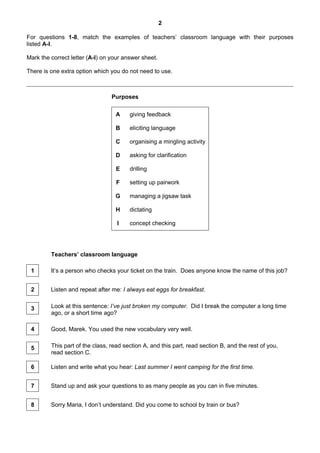 2
For questions 1-8, match the examples of teachers’ classroom language with their purposes
listed A-I.
Mark the correct letter (A-I) on your answer sheet.
There is one extra option which you do not need to use.
Purposes
A giving feedback
B eliciting language
C organising a mingling activity
D asking for clarification
E drilling
F setting up pairwork
G managing a jigsaw task
H dictating
I concept checking
Teachers’ classroom language
1 It’s a person who checks your ticket on the train. Does anyone know the name of this job?
2 Listen and repeat after me: I always eat eggs for breakfast.
3 Look at this sentence: I’ve just broken my computer. Did I break the computer a long time
ago, or a short time ago?
4 Good, Marek. You used the new vocabulary very well.
5 This part of the class, read section A, and this part, read section B, and the rest of you,
read section C.
6 Listen and write what you hear: Last summer I went camping for the first time.
7 Stand up and ask your questions to as many people as you can in five minutes.
8 Sorry Maria, I don’t understand. Did you come to school by train or bus?
 