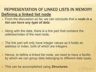 REPRESENTATION OF LINKED LISTS IN MEMORY
Defining a linked list node
 From the discussion so far, we can conclude that a node in a
list can have any type of data.
 Along with the data, there is a link part that contains the
address/index of the next node.
 The link part will only have integer values as it holds an
address or index, both of which are integers.
 Hence, to define a linked list node, we need to have a facility
by which we can group data belonging to different data types.
 This can be accomplished using Structures.
 