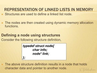 REPRESENTATION OF LINKED LISTS IN MEMORY
 Structures are used to define a linked list node.
 The nodes are then created using dynamic memory allocation
functions.
Defining a node using structures
Consider the following structure definition,
typedef struct node{
char info;
node* link;
};
 The above structure definition results in a node that holds
character data and pointer to another node.
 