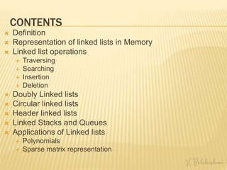 CONTENTS
 Definition
 Representation of linked lists in Memory
 Linked list operations
 Traversing
 Searching
 Insertion
 Deletion
 Doubly Linked lists
 Circular linked lists
 Header linked lists
 Linked Stacks and Queues
 Applications of Linked lists
 Polynomials
 Sparse matrix representation
 