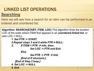 LINKED LIST OPERATIONS
Searching
Here we will see how a search for an item can be performed in an
ordered and unordered list.
Algorithm: SEARCH(START, ITEM, LOC) This algorithm finds the location
LOC of the node where ITEM first appears in an unordered linked list, or
sets LOC = NULL.
1. Set PTR := START.
2.Repeat steps 3 and 4 while PTR ≠ NULL:
3. If ITEM = PTR  info, then:
Set LOC := PTR and Exit.
Else
Set PTR := PTR  link.
[End of If structure.]
[End of Step 2 loop.]
4. Set LOC := NULL.
5. Exit
 