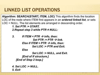 LINKED LIST OPERATIONS
Algorithm: SEARCH(START, ITEM, LOC) This algorithm finds the location
LOC of the node where ITEM first appears in an ordered linked list, or sets
LOC = NULL. The list elements are arranged in descending order.
1. Set PTR := START.
2.Repeat step 3 while PTR ≠ NULL:
3. If ITEM < PTR  info, then:
Set PTR := PTR  link.
Else if ITEM = PTR  info, then:
Set LOC := PTR and Exit.
Else
Set LOC := NULL, and Exit.
[End of If structure.]
[End of Step 2 loop.]
4. Set LOC := NULL.
5. Exit
 