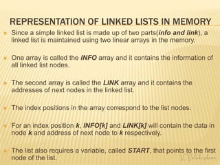 REPRESENTATION OF LINKED LISTS IN MEMORY
 Since a simple linked list is made up of two parts(info and link), a
linked list is maintained using two linear arrays in the memory.
 One array is called the INFO array and it contains the information of
all linked list nodes.
 The second array is called the LINK array and it contains the
addresses of next nodes in the linked list.
 The index positions in the array correspond to the list nodes.
 For an index position k, INFO[k] and LINK[k] will contain the data in
node k and address of next node to k respectively.
 The list also requires a variable, called START, that points to the first
node of the list.
 