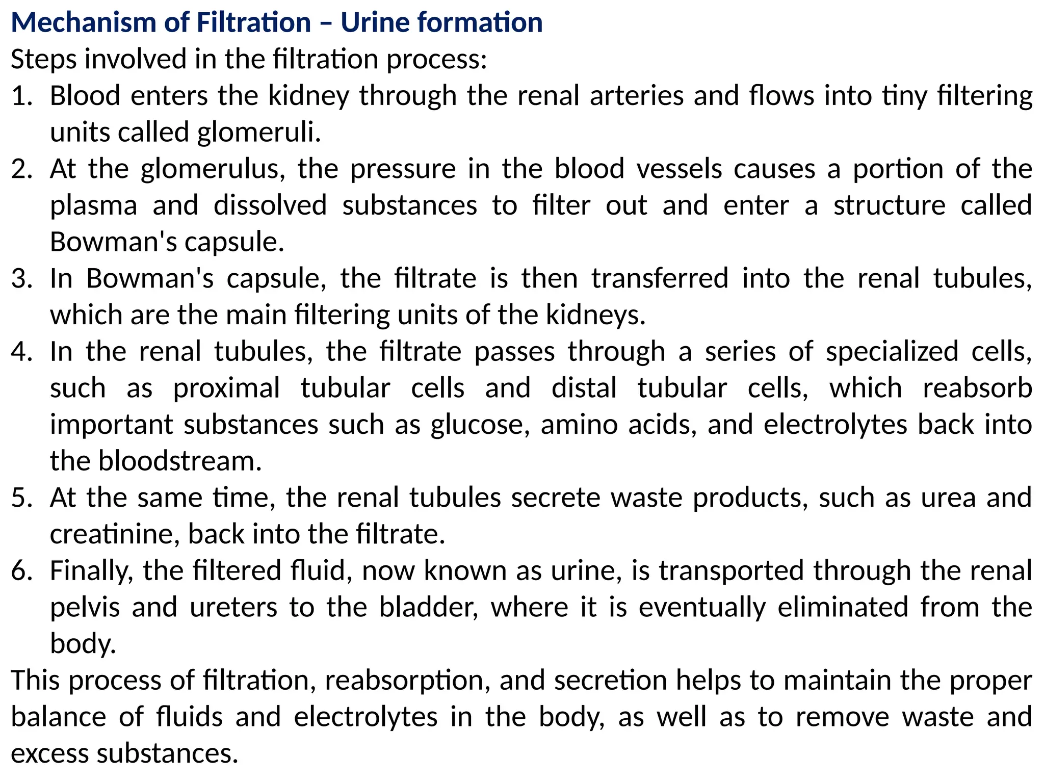 Mechanism of Filtration – Urine formation
Steps involved in the filtration process:
1. Blood enters the kidney through the renal arteries and flows into tiny filtering
units called glomeruli.
2. At the glomerulus, the pressure in the blood vessels causes a portion of the
plasma and dissolved substances to filter out and enter a structure called
Bowman's capsule.
3. In Bowman's capsule, the filtrate is then transferred into the renal tubules,
which are the main filtering units of the kidneys.
4. In the renal tubules, the filtrate passes through a series of specialized cells,
such as proximal tubular cells and distal tubular cells, which reabsorb
important substances such as glucose, amino acids, and electrolytes back into
the bloodstream.
5. At the same time, the renal tubules secrete waste products, such as urea and
creatinine, back into the filtrate.
6. Finally, the filtered fluid, now known as urine, is transported through the renal
pelvis and ureters to the bladder, where it is eventually eliminated from the
body.
This process of filtration, reabsorption, and secretion helps to maintain the proper
balance of fluids and electrolytes in the body, as well as to remove waste and
excess substances.
 