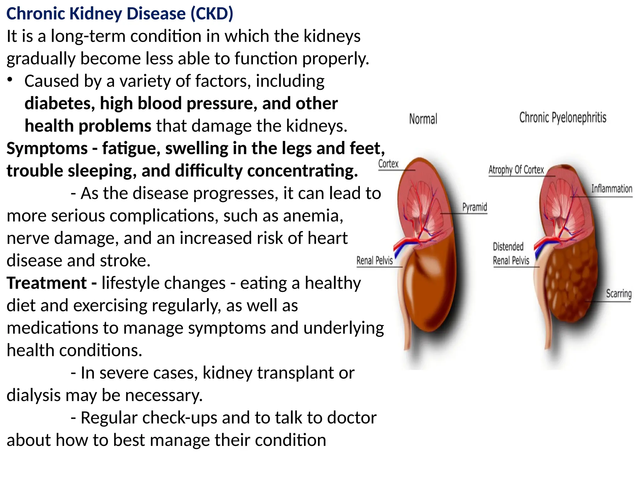 Chronic Kidney Disease (CKD)
It is a long-term condition in which the kidneys
gradually become less able to function properly.
• Caused by a variety of factors, including
diabetes, high blood pressure, and other
health problems that damage the kidneys.
Symptoms - fatigue, swelling in the legs and feet,
trouble sleeping, and difficulty concentrating.
- As the disease progresses, it can lead to
more serious complications, such as anemia,
nerve damage, and an increased risk of heart
disease and stroke.
Treatment - lifestyle changes - eating a healthy
diet and exercising regularly, as well as
medications to manage symptoms and underlying
health conditions.
- In severe cases, kidney transplant or
dialysis may be necessary.
- Regular check-ups and to talk to doctor
about how to best manage their condition
 
