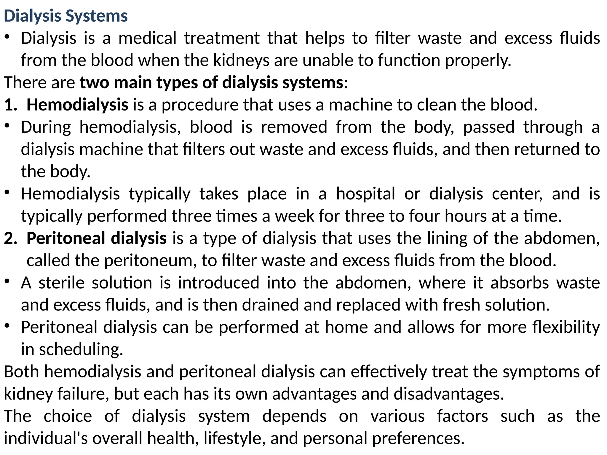 Dialysis Systems
• Dialysis is a medical treatment that helps to filter waste and excess fluids
from the blood when the kidneys are unable to function properly.
There are two main types of dialysis systems:
1. Hemodialysis is a procedure that uses a machine to clean the blood.
• During hemodialysis, blood is removed from the body, passed through a
dialysis machine that filters out waste and excess fluids, and then returned to
the body.
• Hemodialysis typically takes place in a hospital or dialysis center, and is
typically performed three times a week for three to four hours at a time.
2. Peritoneal dialysis is a type of dialysis that uses the lining of the abdomen,
called the peritoneum, to filter waste and excess fluids from the blood.
• A sterile solution is introduced into the abdomen, where it absorbs waste
and excess fluids, and is then drained and replaced with fresh solution.
• Peritoneal dialysis can be performed at home and allows for more flexibility
in scheduling.
Both hemodialysis and peritoneal dialysis can effectively treat the symptoms of
kidney failure, but each has its own advantages and disadvantages.
The choice of dialysis system depends on various factors such as the
individual's overall health, lifestyle, and personal preferences.
 
