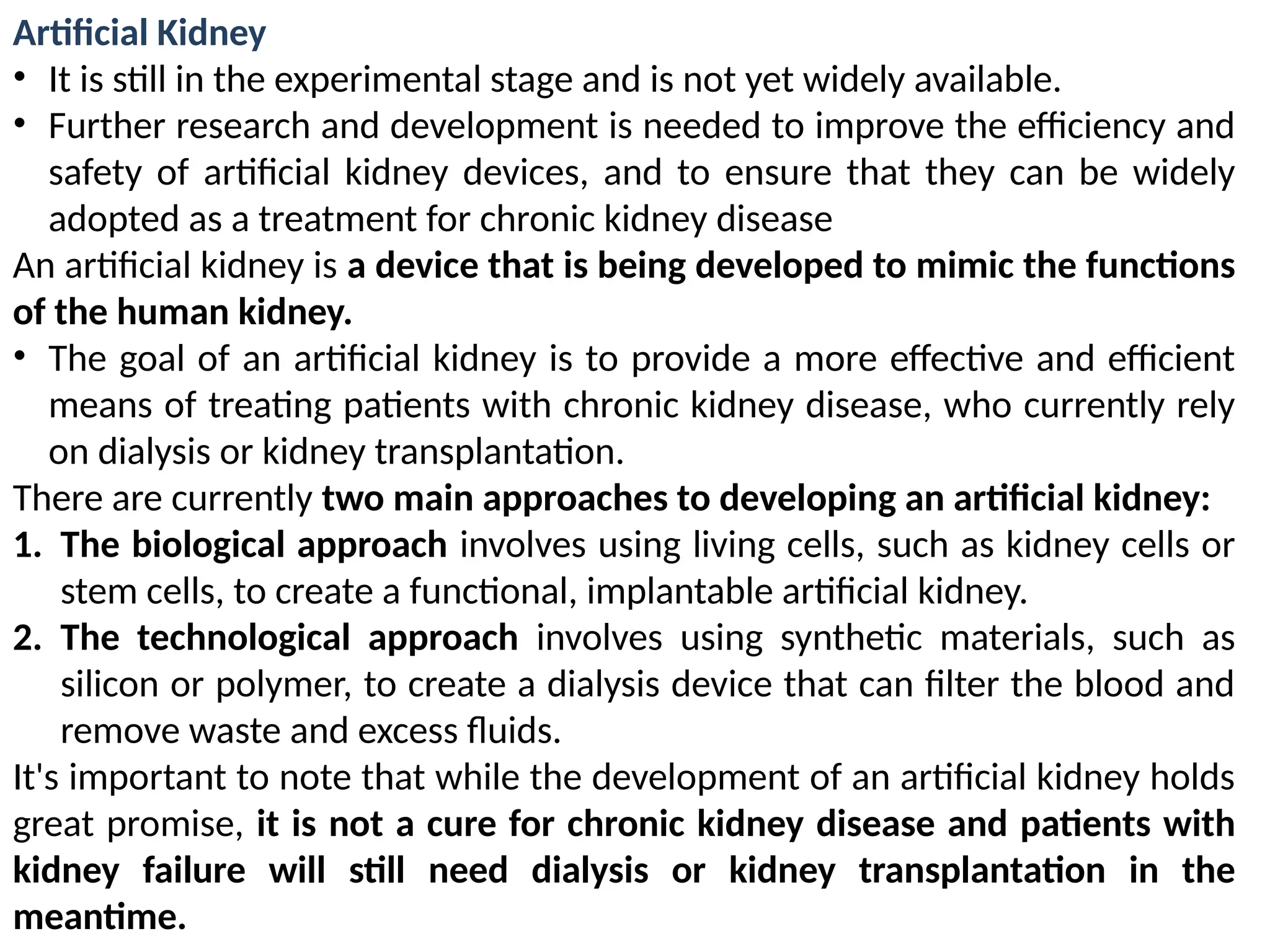 Artificial Kidney
• It is still in the experimental stage and is not yet widely available.
• Further research and development is needed to improve the efficiency and
safety of artificial kidney devices, and to ensure that they can be widely
adopted as a treatment for chronic kidney disease
An artificial kidney is a device that is being developed to mimic the functions
of the human kidney.
• The goal of an artificial kidney is to provide a more effective and efficient
means of treating patients with chronic kidney disease, who currently rely
on dialysis or kidney transplantation.
There are currently two main approaches to developing an artificial kidney:
1. The biological approach involves using living cells, such as kidney cells or
stem cells, to create a functional, implantable artificial kidney.
2. The technological approach involves using synthetic materials, such as
silicon or polymer, to create a dialysis device that can filter the blood and
remove waste and excess fluids.
It's important to note that while the development of an artificial kidney holds
great promise, it is not a cure for chronic kidney disease and patients with
kidney failure will still need dialysis or kidney transplantation in the
meantime.
 