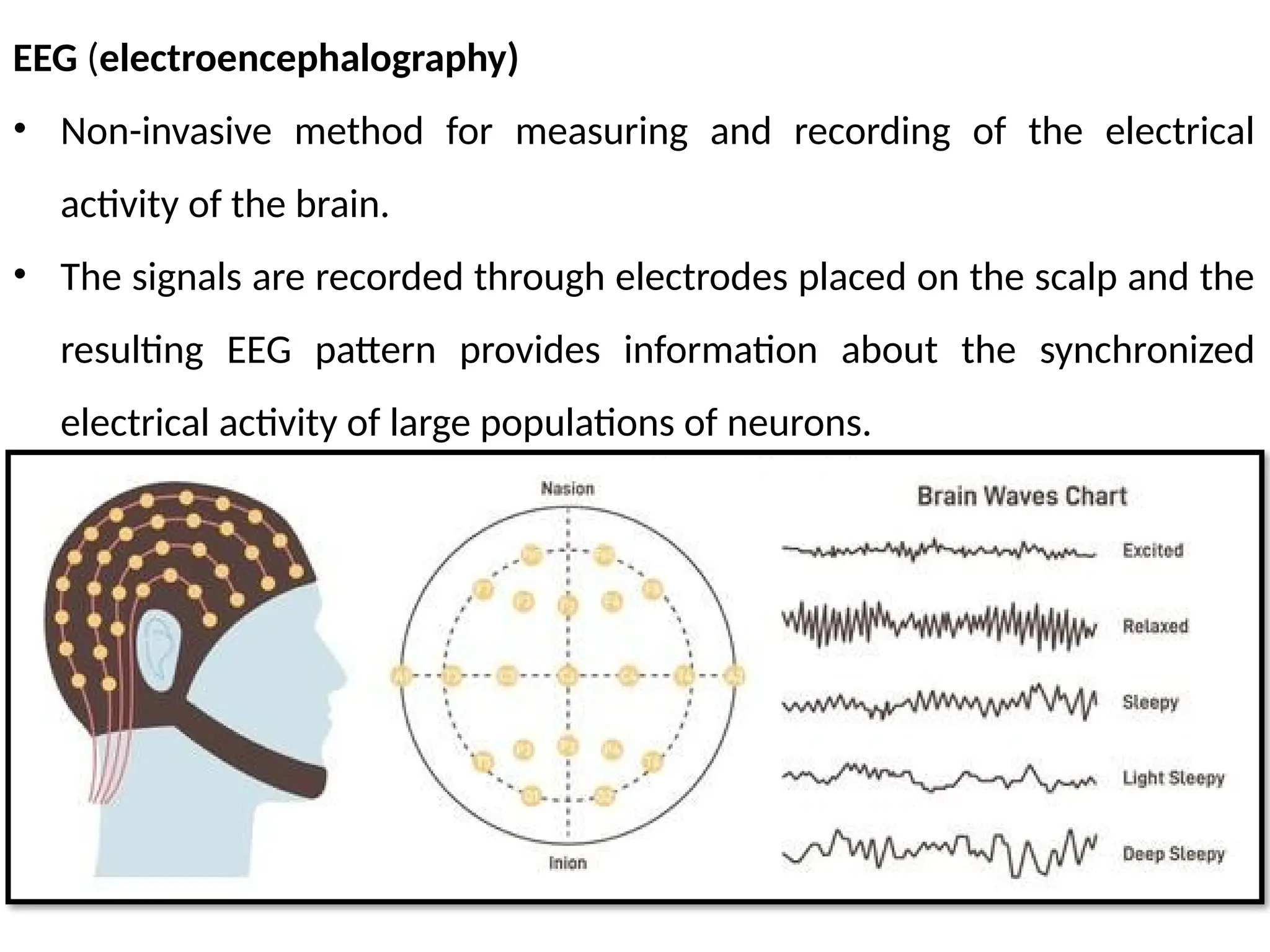 EEG (electroencephalography)
• Non-invasive method for measuring and recording of the electrical
activity of the brain.
• The signals are recorded through electrodes placed on the scalp and the
resulting EEG pattern provides information about the synchronized
electrical activity of large populations of neurons.
 