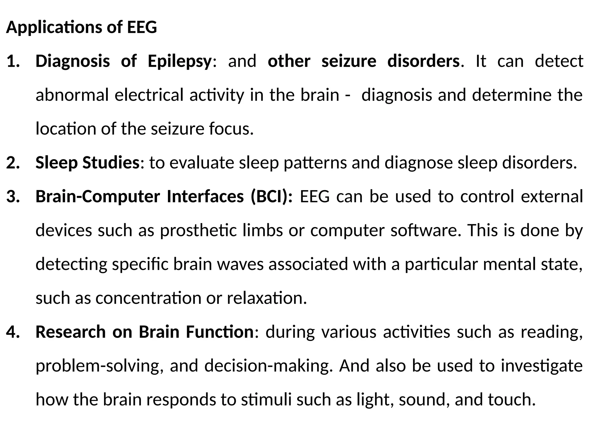 Applications of EEG
1. Diagnosis of Epilepsy: and other seizure disorders. It can detect
abnormal electrical activity in the brain - diagnosis and determine the
location of the seizure focus.
2. Sleep Studies: to evaluate sleep patterns and diagnose sleep disorders.
3. Brain-Computer Interfaces (BCI): EEG can be used to control external
devices such as prosthetic limbs or computer software. This is done by
detecting specific brain waves associated with a particular mental state,
such as concentration or relaxation.
4. Research on Brain Function: during various activities such as reading,
problem-solving, and decision-making. And also be used to investigate
how the brain responds to stimuli such as light, sound, and touch.
 