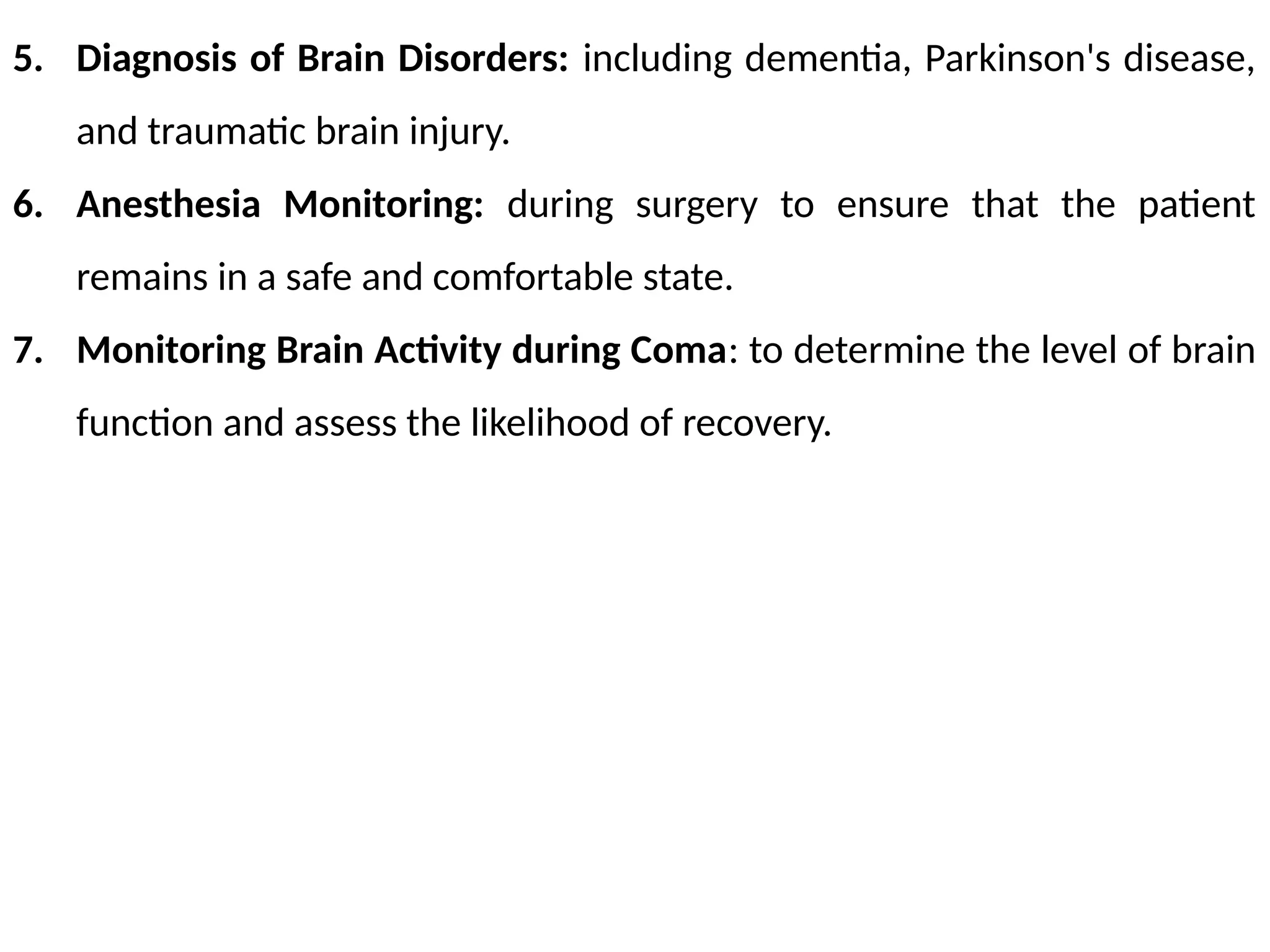 5. Diagnosis of Brain Disorders: including dementia, Parkinson's disease,
and traumatic brain injury.
6. Anesthesia Monitoring: during surgery to ensure that the patient
remains in a safe and comfortable state.
7. Monitoring Brain Activity during Coma: to determine the level of brain
function and assess the likelihood of recovery.
 