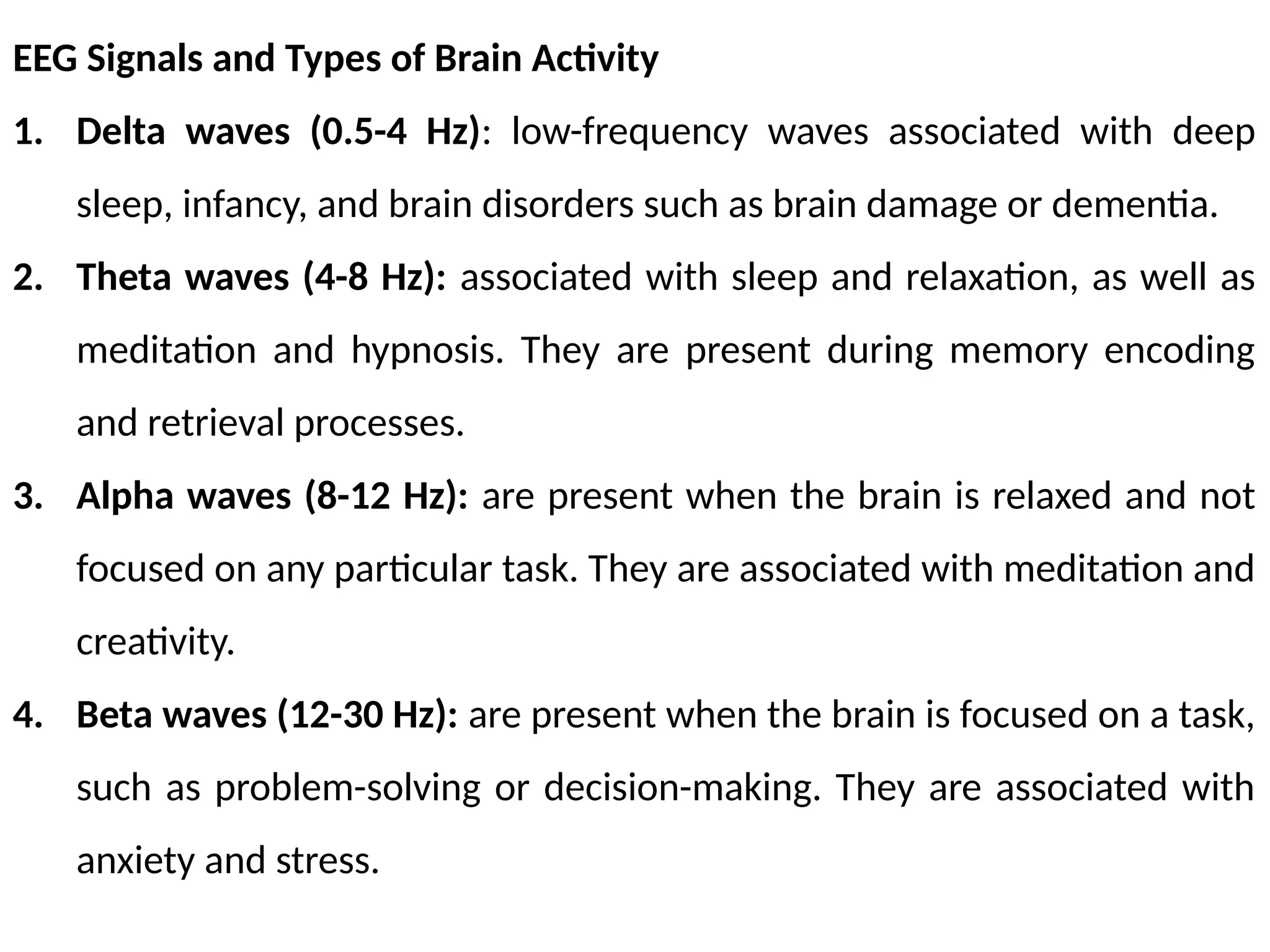 EEG Signals and Types of Brain Activity
1. Delta waves (0.5-4 Hz): low-frequency waves associated with deep
sleep, infancy, and brain disorders such as brain damage or dementia.
2. Theta waves (4-8 Hz): associated with sleep and relaxation, as well as
meditation and hypnosis. They are present during memory encoding
and retrieval processes.
3. Alpha waves (8-12 Hz): are present when the brain is relaxed and not
focused on any particular task. They are associated with meditation and
creativity.
4. Beta waves (12-30 Hz): are present when the brain is focused on a task,
such as problem-solving or decision-making. They are associated with
anxiety and stress.
 