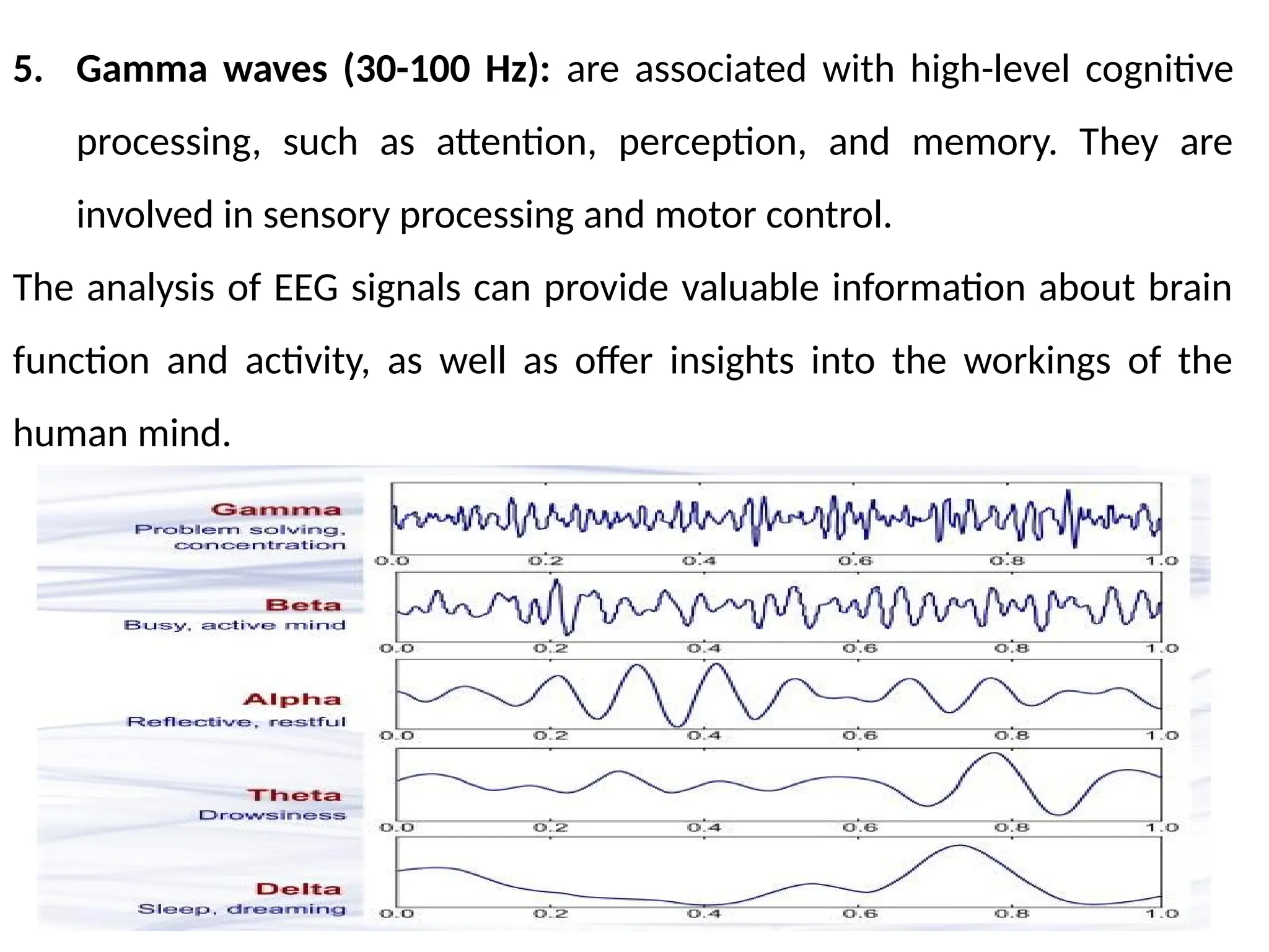 5. Gamma waves (30-100 Hz): are associated with high-level cognitive
processing, such as attention, perception, and memory. They are
involved in sensory processing and motor control.
The analysis of EEG signals can provide valuable information about brain
function and activity, as well as offer insights into the workings of the
human mind.
 