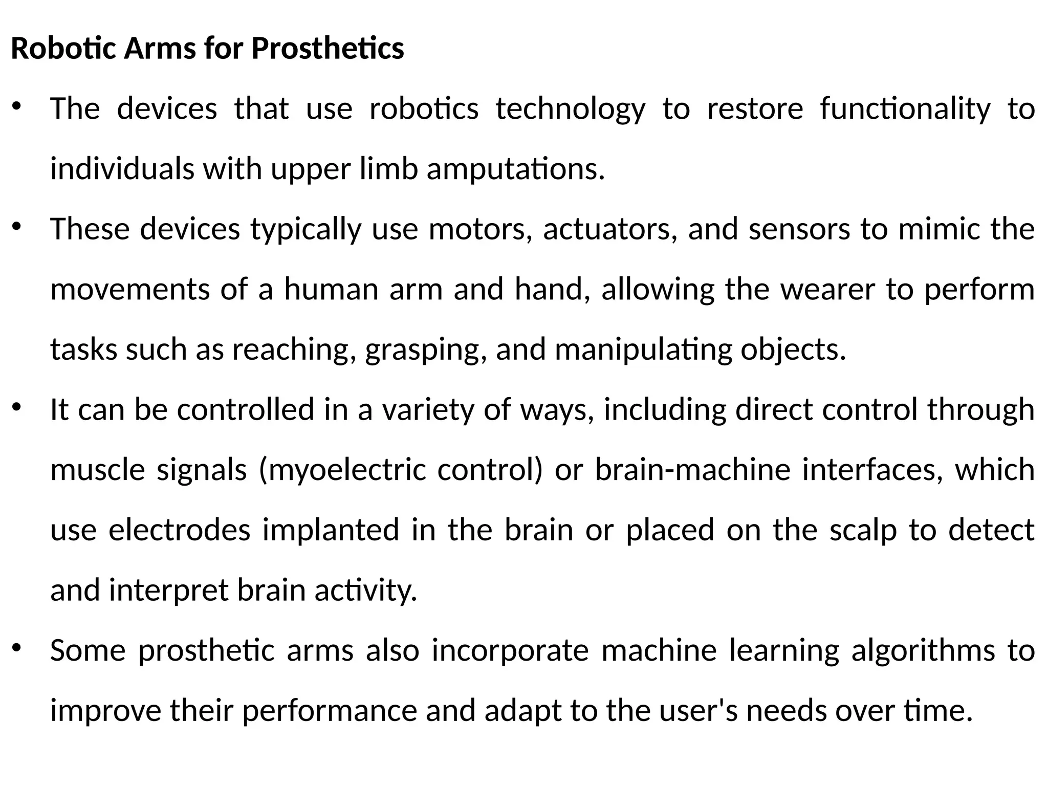 Robotic Arms for Prosthetics
• The devices that use robotics technology to restore functionality to
individuals with upper limb amputations.
• These devices typically use motors, actuators, and sensors to mimic the
movements of a human arm and hand, allowing the wearer to perform
tasks such as reaching, grasping, and manipulating objects.
• It can be controlled in a variety of ways, including direct control through
muscle signals (myoelectric control) or brain-machine interfaces, which
use electrodes implanted in the brain or placed on the scalp to detect
and interpret brain activity.
• Some prosthetic arms also incorporate machine learning algorithms to
improve their performance and adapt to the user's needs over time.
 