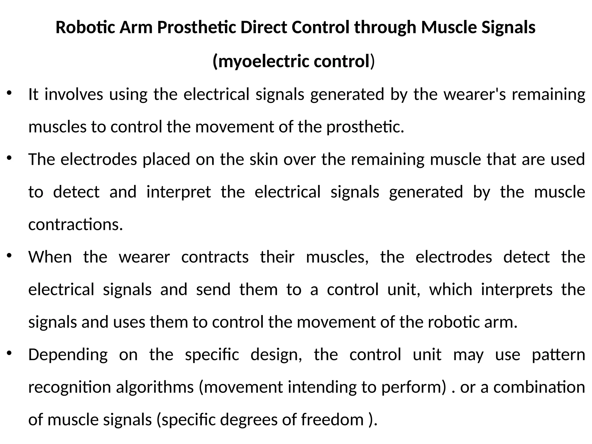 Robotic Arm Prosthetic Direct Control through Muscle Signals
(myoelectric control)
• It involves using the electrical signals generated by the wearer's remaining
muscles to control the movement of the prosthetic.
• The electrodes placed on the skin over the remaining muscle that are used
to detect and interpret the electrical signals generated by the muscle
contractions.
• When the wearer contracts their muscles, the electrodes detect the
electrical signals and send them to a control unit, which interprets the
signals and uses them to control the movement of the robotic arm.
• Depending on the specific design, the control unit may use pattern
recognition algorithms (movement intending to perform) . or a combination
of muscle signals (specific degrees of freedom ).
 