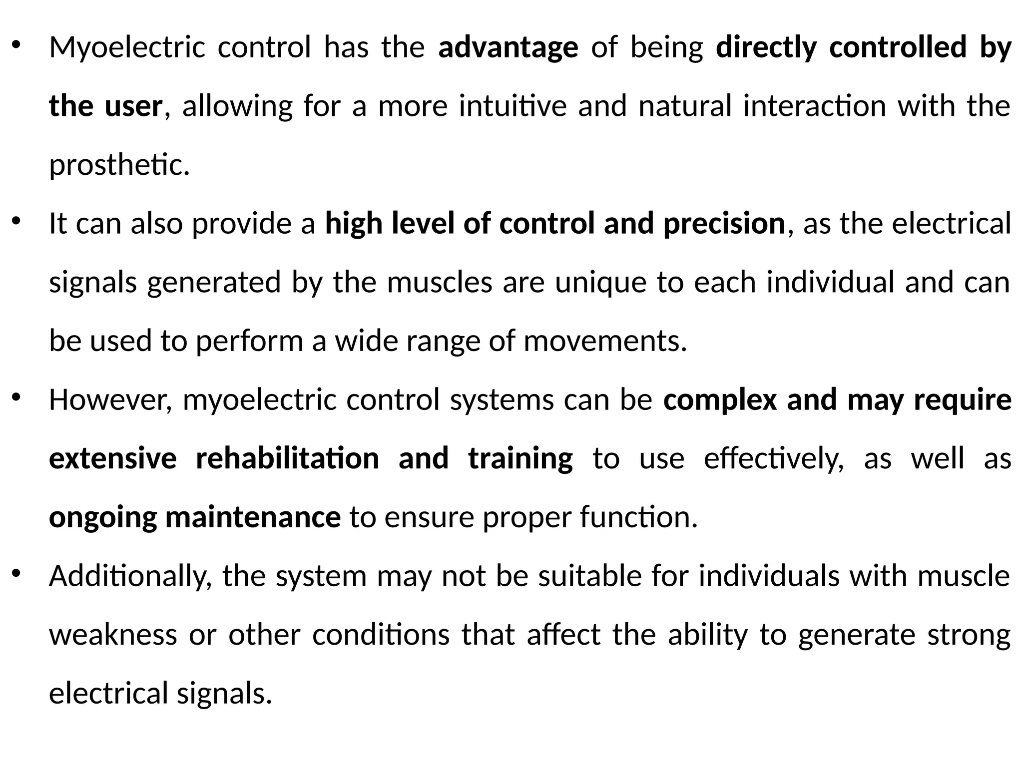 • Myoelectric control has the advantage of being directly controlled by
the user, allowing for a more intuitive and natural interaction with the
prosthetic.
• It can also provide a high level of control and precision, as the electrical
signals generated by the muscles are unique to each individual and can
be used to perform a wide range of movements.
• However, myoelectric control systems can be complex and may require
extensive rehabilitation and training to use effectively, as well as
ongoing maintenance to ensure proper function.
• Additionally, the system may not be suitable for individuals with muscle
weakness or other conditions that affect the ability to generate strong
electrical signals.
 