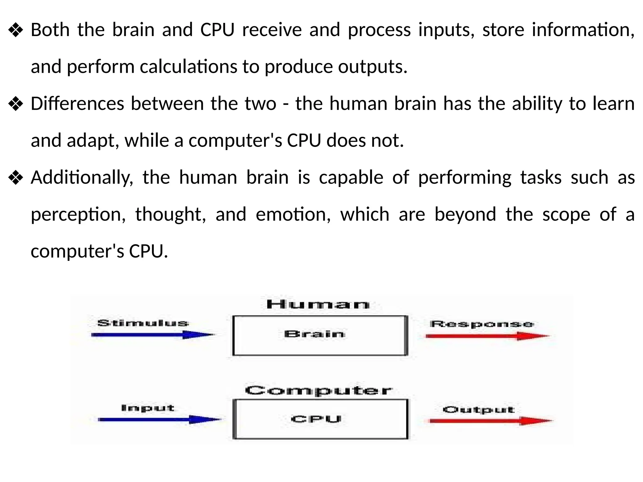 ❖ Both the brain and CPU receive and process inputs, store information,
and perform calculations to produce outputs.
❖ Differences between the two - the human brain has the ability to learn
and adapt, while a computer's CPU does not.
❖ Additionally, the human brain is capable of performing tasks such as
perception, thought, and emotion, which are beyond the scope of a
computer's CPU.
 