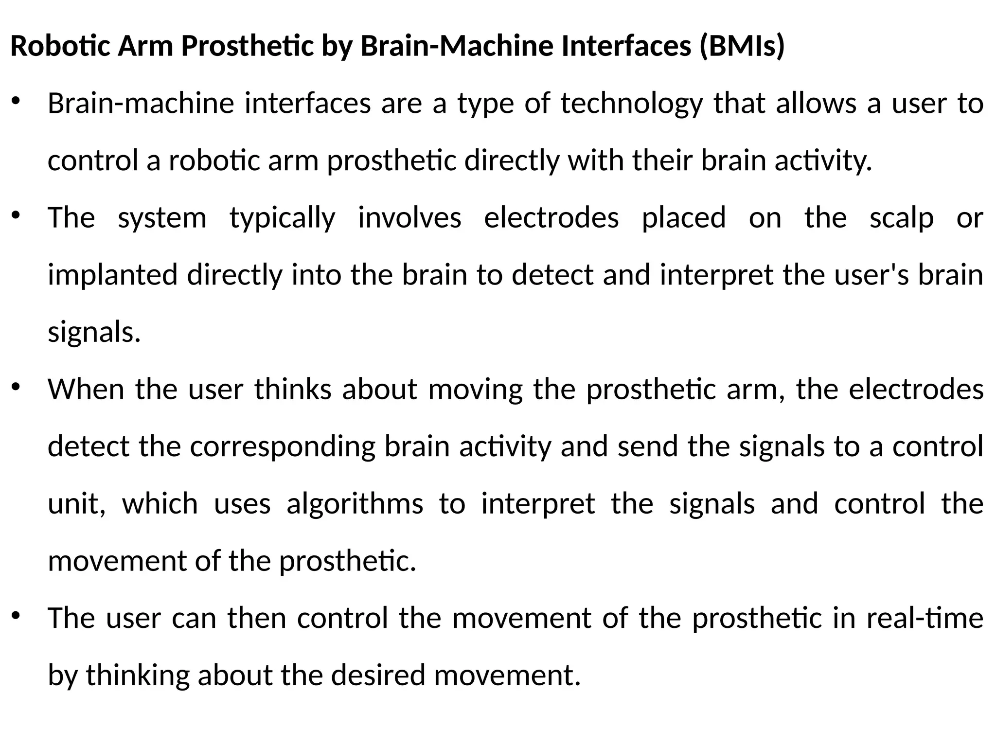Robotic Arm Prosthetic by Brain-Machine Interfaces (BMIs)
• Brain-machine interfaces are a type of technology that allows a user to
control a robotic arm prosthetic directly with their brain activity.
• The system typically involves electrodes placed on the scalp or
implanted directly into the brain to detect and interpret the user's brain
signals.
• When the user thinks about moving the prosthetic arm, the electrodes
detect the corresponding brain activity and send the signals to a control
unit, which uses algorithms to interpret the signals and control the
movement of the prosthetic.
• The user can then control the movement of the prosthetic in real-time
by thinking about the desired movement.
 