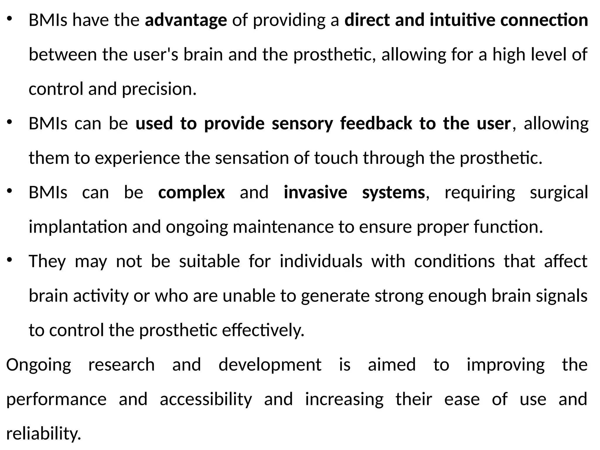 • BMIs have the advantage of providing a direct and intuitive connection
between the user's brain and the prosthetic, allowing for a high level of
control and precision.
• BMIs can be used to provide sensory feedback to the user, allowing
them to experience the sensation of touch through the prosthetic.
• BMIs can be complex and invasive systems, requiring surgical
implantation and ongoing maintenance to ensure proper function.
• They may not be suitable for individuals with conditions that affect
brain activity or who are unable to generate strong enough brain signals
to control the prosthetic effectively.
Ongoing research and development is aimed to improving the
performance and accessibility and increasing their ease of use and
reliability.
 