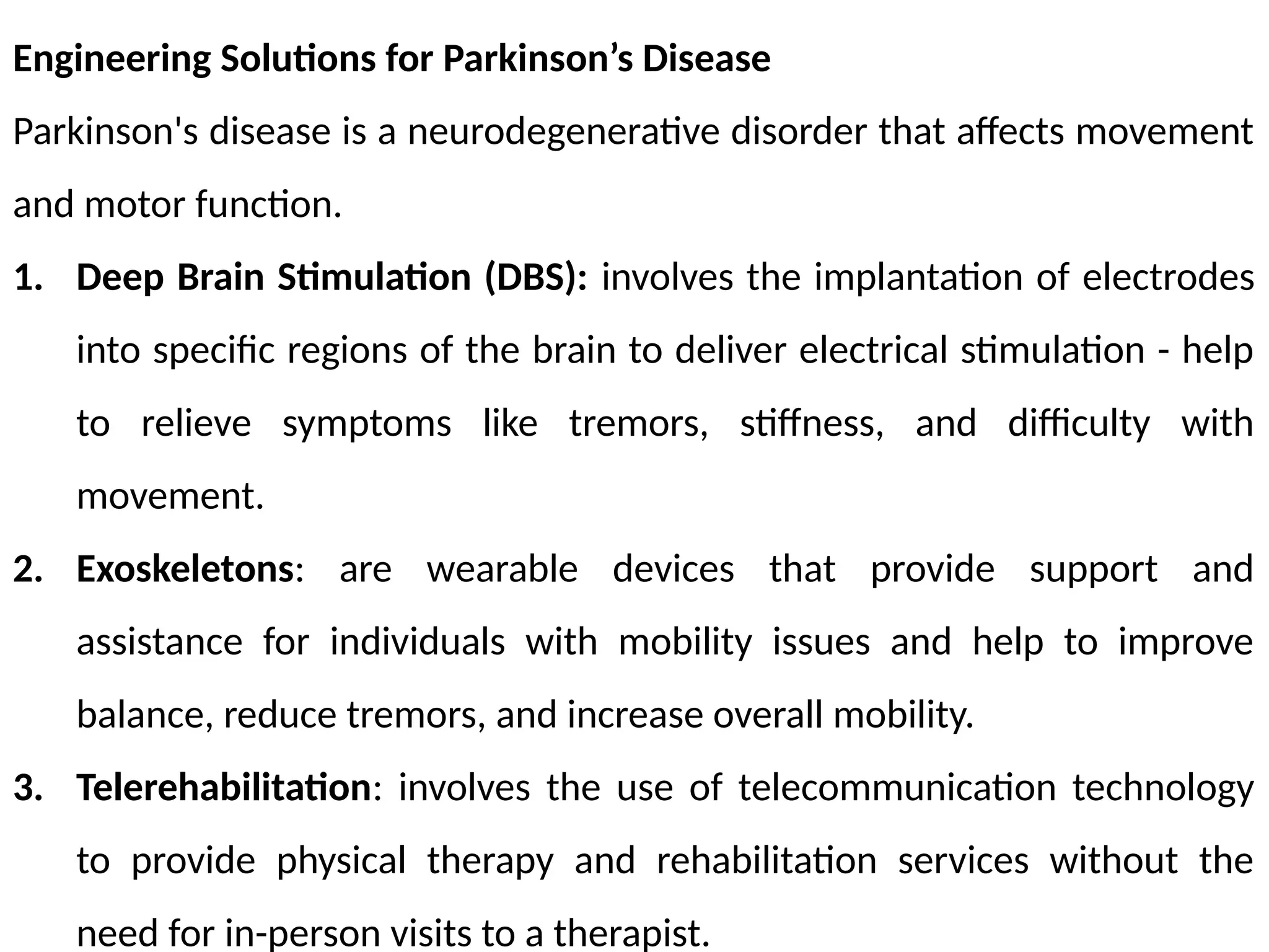Engineering Solutions for Parkinson’s Disease
Parkinson's disease is a neurodegenerative disorder that affects movement
and motor function.
1. Deep Brain Stimulation (DBS): involves the implantation of electrodes
into specific regions of the brain to deliver electrical stimulation - help
to relieve symptoms like tremors, stiffness, and difficulty with
movement.
2. Exoskeletons: are wearable devices that provide support and
assistance for individuals with mobility issues and help to improve
balance, reduce tremors, and increase overall mobility.
3. Telerehabilitation: involves the use of telecommunication technology
to provide physical therapy and rehabilitation services without the
need for in-person visits to a therapist.
 