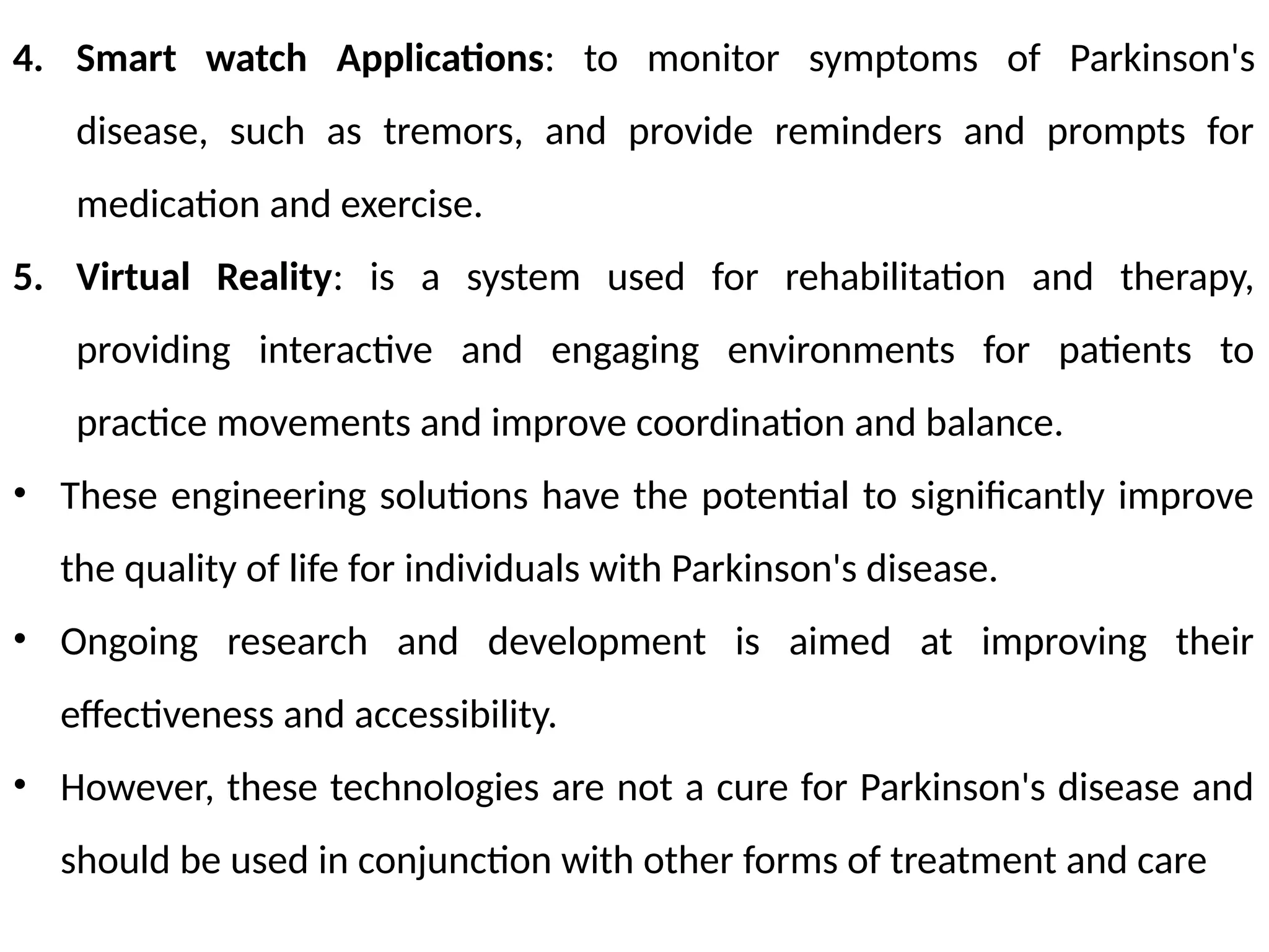 4. Smart watch Applications: to monitor symptoms of Parkinson's
disease, such as tremors, and provide reminders and prompts for
medication and exercise.
5. Virtual Reality: is a system used for rehabilitation and therapy,
providing interactive and engaging environments for patients to
practice movements and improve coordination and balance.
• These engineering solutions have the potential to significantly improve
the quality of life for individuals with Parkinson's disease.
• Ongoing research and development is aimed at improving their
effectiveness and accessibility.
• However, these technologies are not a cure for Parkinson's disease and
should be used in conjunction with other forms of treatment and care
 
