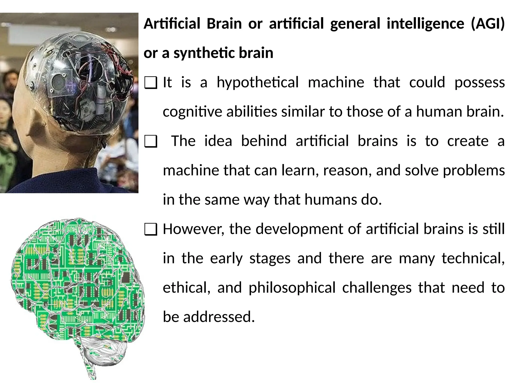 Artificial Brain or artificial general intelligence (AGI)
or a synthetic brain
❑ It is a hypothetical machine that could possess
cognitive abilities similar to those of a human brain.
❑ The idea behind artificial brains is to create a
machine that can learn, reason, and solve problems
in the same way that humans do.
❑ However, the development of artificial brains is still
in the early stages and there are many technical,
ethical, and philosophical challenges that need to
be addressed.
 