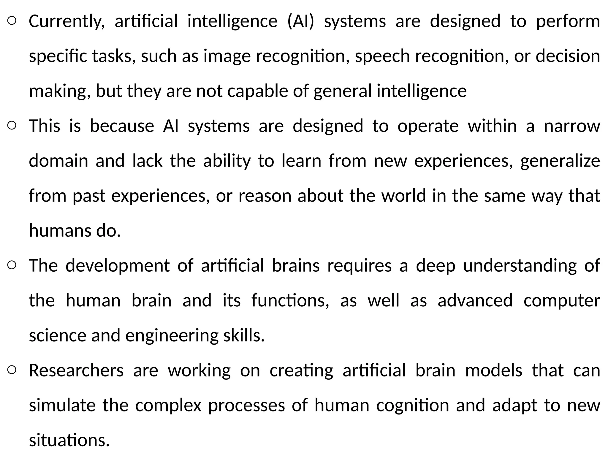 o Currently, artificial intelligence (AI) systems are designed to perform
specific tasks, such as image recognition, speech recognition, or decision
making, but they are not capable of general intelligence
o This is because AI systems are designed to operate within a narrow
domain and lack the ability to learn from new experiences, generalize
from past experiences, or reason about the world in the same way that
humans do.
o The development of artificial brains requires a deep understanding of
the human brain and its functions, as well as advanced computer
science and engineering skills.
o Researchers are working on creating artificial brain models that can
simulate the complex processes of human cognition and adapt to new
situations.
 