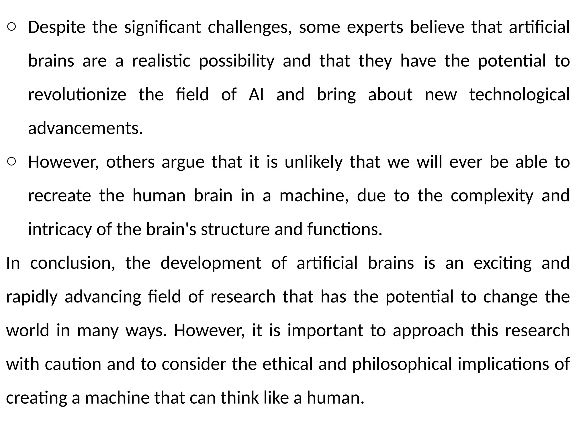o Despite the significant challenges, some experts believe that artificial
brains are a realistic possibility and that they have the potential to
revolutionize the field of AI and bring about new technological
advancements.
o However, others argue that it is unlikely that we will ever be able to
recreate the human brain in a machine, due to the complexity and
intricacy of the brain's structure and functions.
In conclusion, the development of artificial brains is an exciting and
rapidly advancing field of research that has the potential to change the
world in many ways. However, it is important to approach this research
with caution and to consider the ethical and philosophical implications of
creating a machine that can think like a human.
 