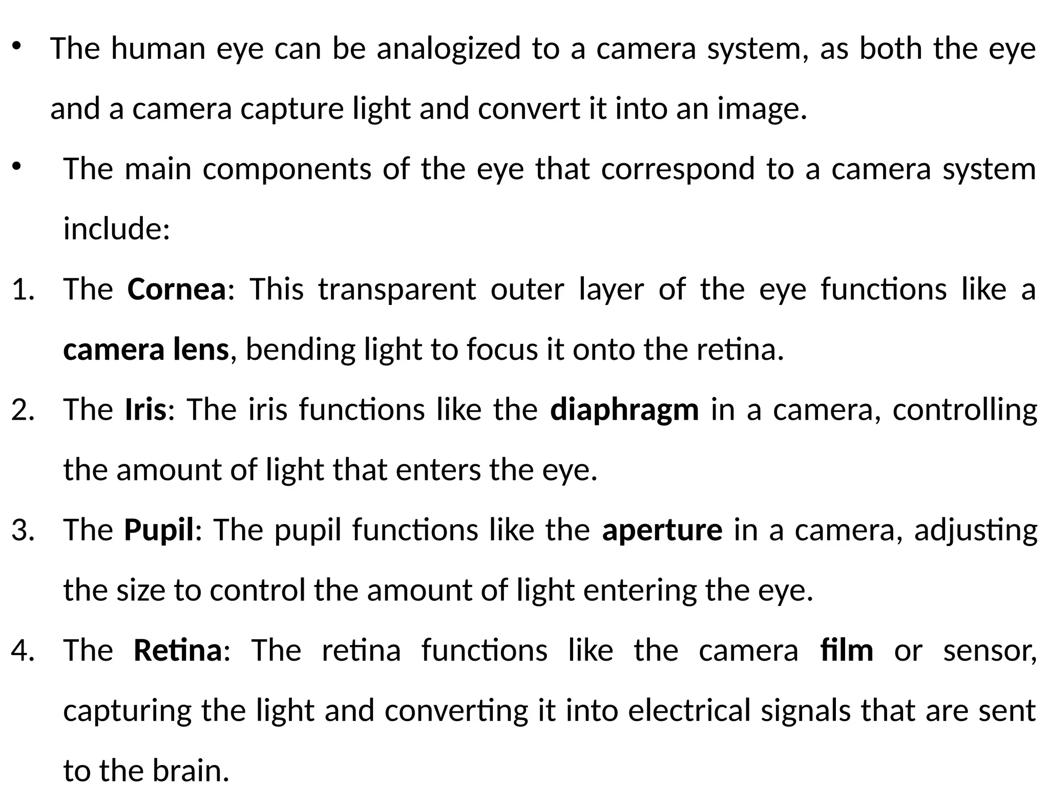 • The human eye can be analogized to a camera system, as both the eye
and a camera capture light and convert it into an image.
• The main components of the eye that correspond to a camera system
include:
1. The Cornea: This transparent outer layer of the eye functions like a
camera lens, bending light to focus it onto the retina.
2. The Iris: The iris functions like the diaphragm in a camera, controlling
the amount of light that enters the eye.
3. The Pupil: The pupil functions like the aperture in a camera, adjusting
the size to control the amount of light entering the eye.
4. The Retina: The retina functions like the camera film or sensor,
capturing the light and converting it into electrical signals that are sent
to the brain.
 