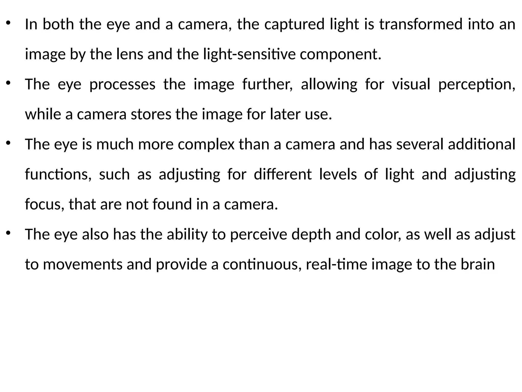 • In both the eye and a camera, the captured light is transformed into an
image by the lens and the light-sensitive component.
• The eye processes the image further, allowing for visual perception,
while a camera stores the image for later use.
• The eye is much more complex than a camera and has several additional
functions, such as adjusting for different levels of light and adjusting
focus, that are not found in a camera.
• The eye also has the ability to perceive depth and color, as well as adjust
to movements and provide a continuous, real-time image to the brain
 