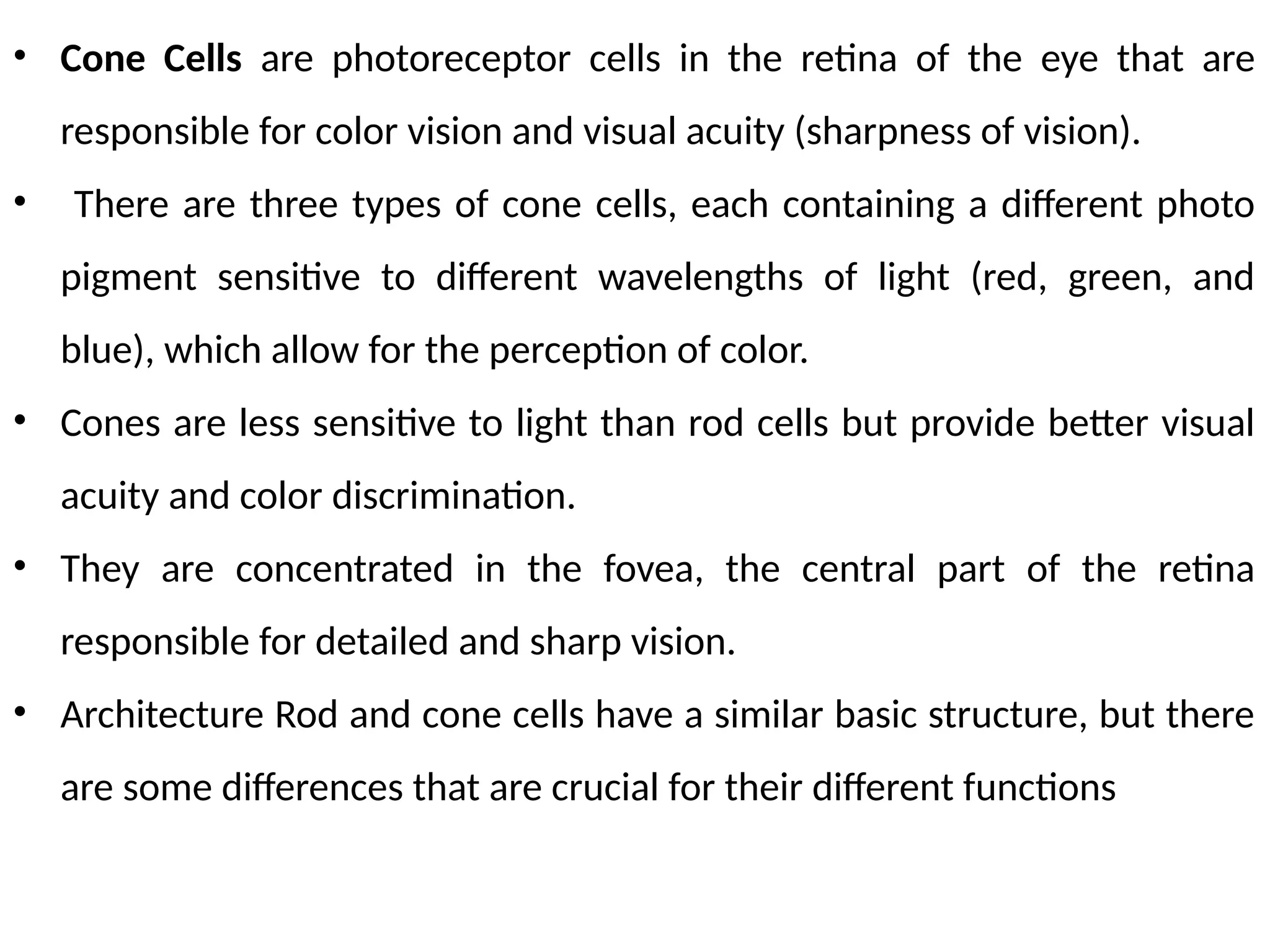 • Cone Cells are photoreceptor cells in the retina of the eye that are
responsible for color vision and visual acuity (sharpness of vision).
• There are three types of cone cells, each containing a different photo
pigment sensitive to different wavelengths of light (red, green, and
blue), which allow for the perception of color.
• Cones are less sensitive to light than rod cells but provide better visual
acuity and color discrimination.
• They are concentrated in the fovea, the central part of the retina
responsible for detailed and sharp vision.
• Architecture Rod and cone cells have a similar basic structure, but there
are some differences that are crucial for their different functions
 