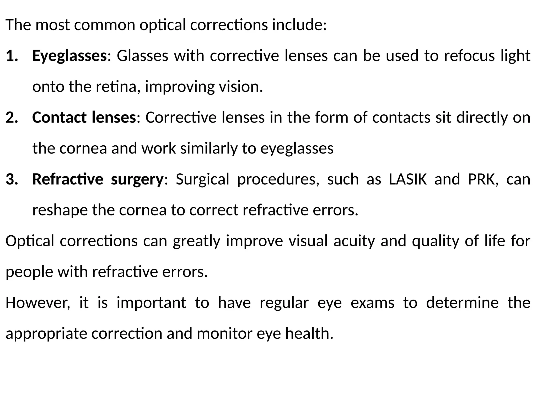 The most common optical corrections include:
1. Eyeglasses: Glasses with corrective lenses can be used to refocus light
onto the retina, improving vision.
2. Contact lenses: Corrective lenses in the form of contacts sit directly on
the cornea and work similarly to eyeglasses
3. Refractive surgery: Surgical procedures, such as LASIK and PRK, can
reshape the cornea to correct refractive errors.
Optical corrections can greatly improve visual acuity and quality of life for
people with refractive errors.
However, it is important to have regular eye exams to determine the
appropriate correction and monitor eye health.
 